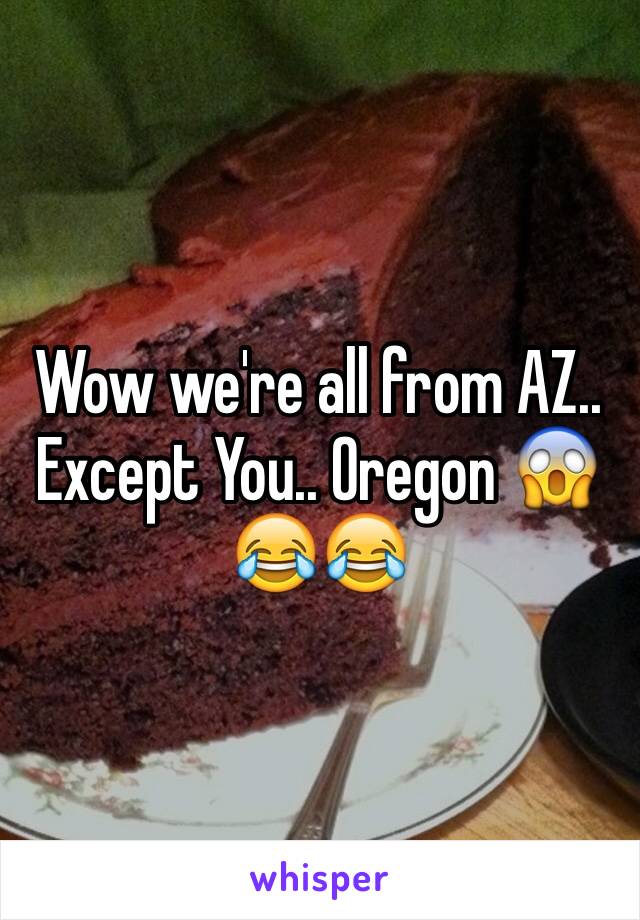 Wow we're all from AZ.. Except You.. Oregon 😱😂😂