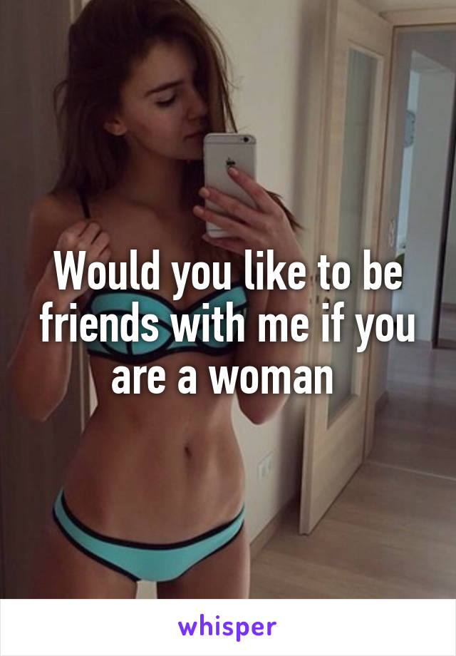 Would you like to be friends with me if you are a woman 