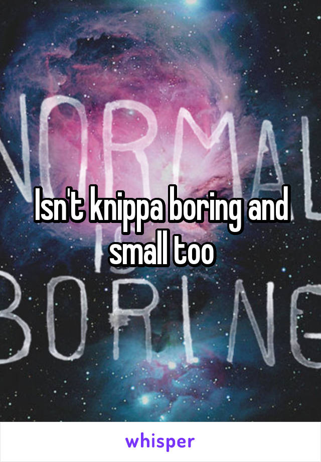 Isn't knippa boring and small too