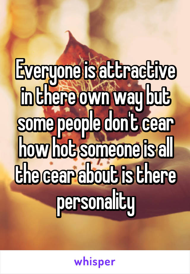 Everyone is attractive in there own way but some people don't cear how hot someone is all the cear about is there personality