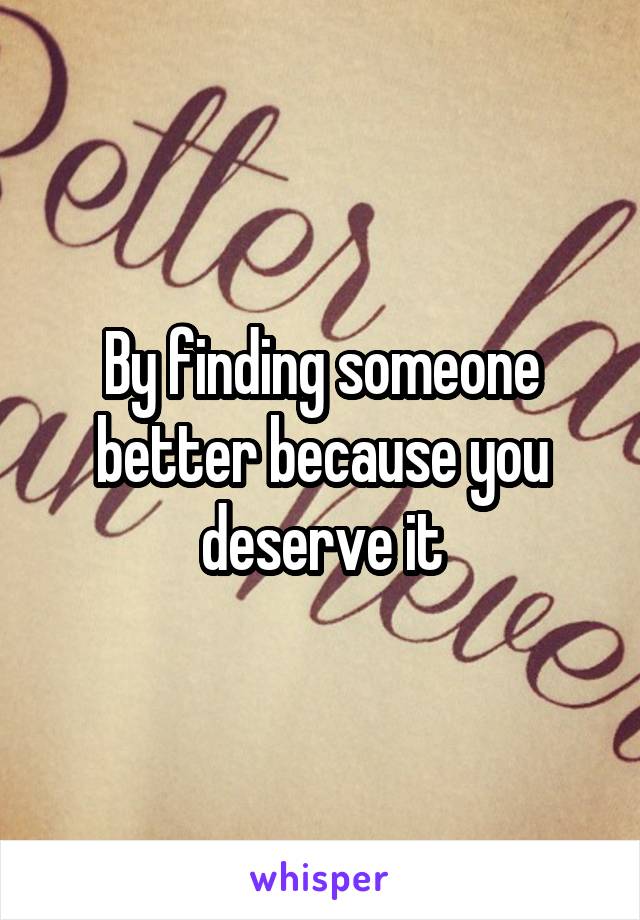 By finding someone better because you deserve it