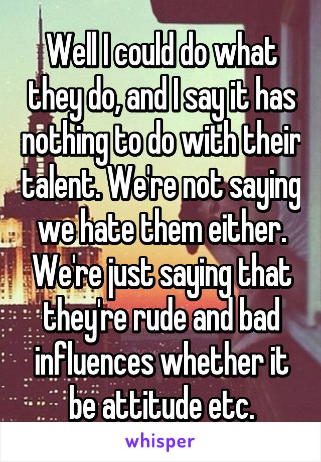 Well I could do what they do, and I say it has nothing to do with their talent. We're not saying we hate them either. We're just saying that they're rude and bad influences whether it be attitude etc.