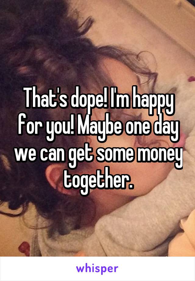 That's dope! I'm happy for you! Maybe one day we can get some money together.