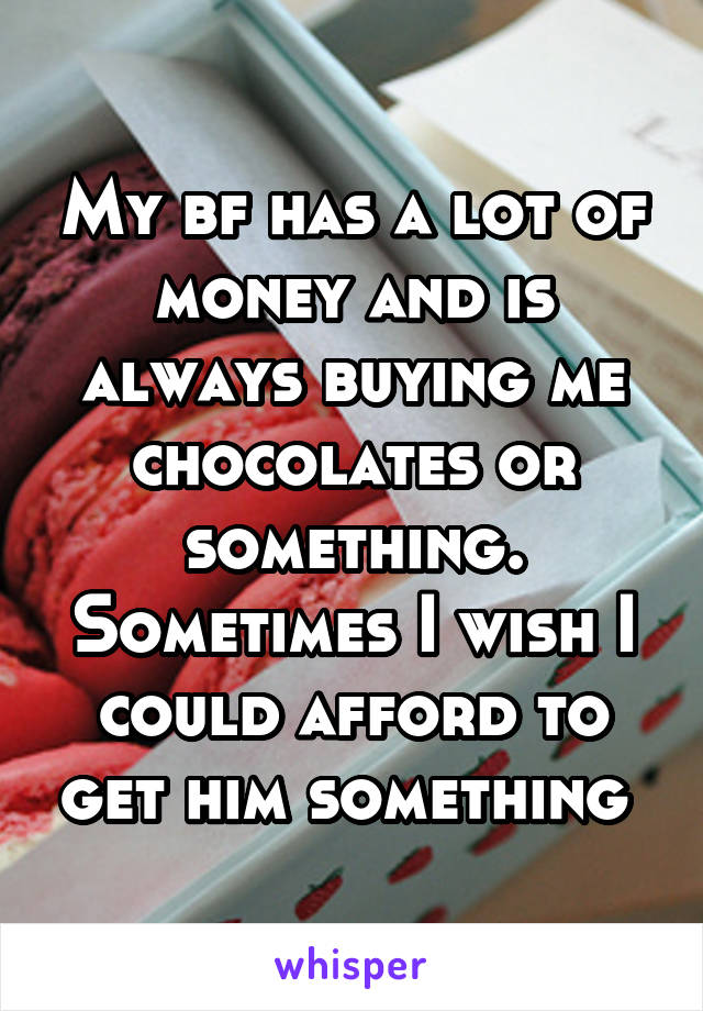 My bf has a lot of money and is always buying me chocolates or something. Sometimes I wish I could afford to get him something 