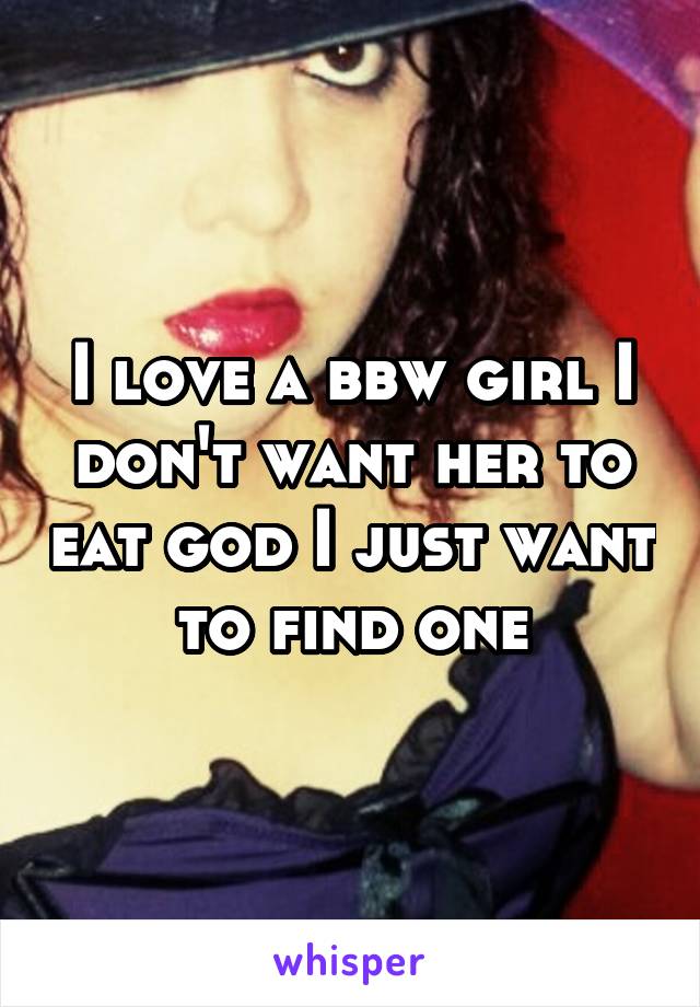 I love a bbw girl I don't want her to eat god I just want to find one