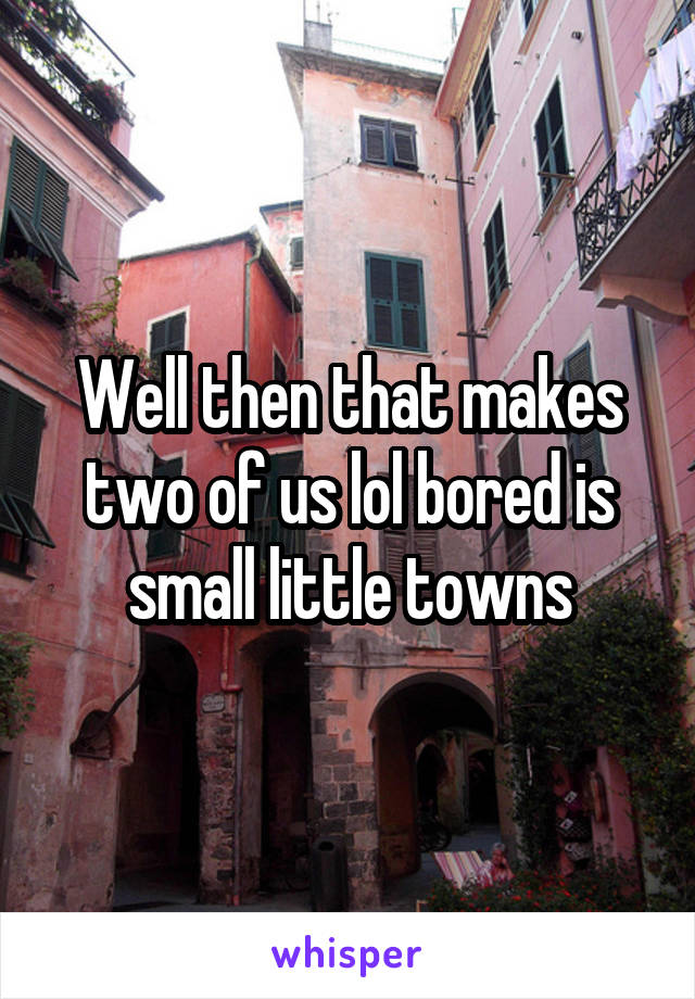 Well then that makes two of us lol bored is small little towns