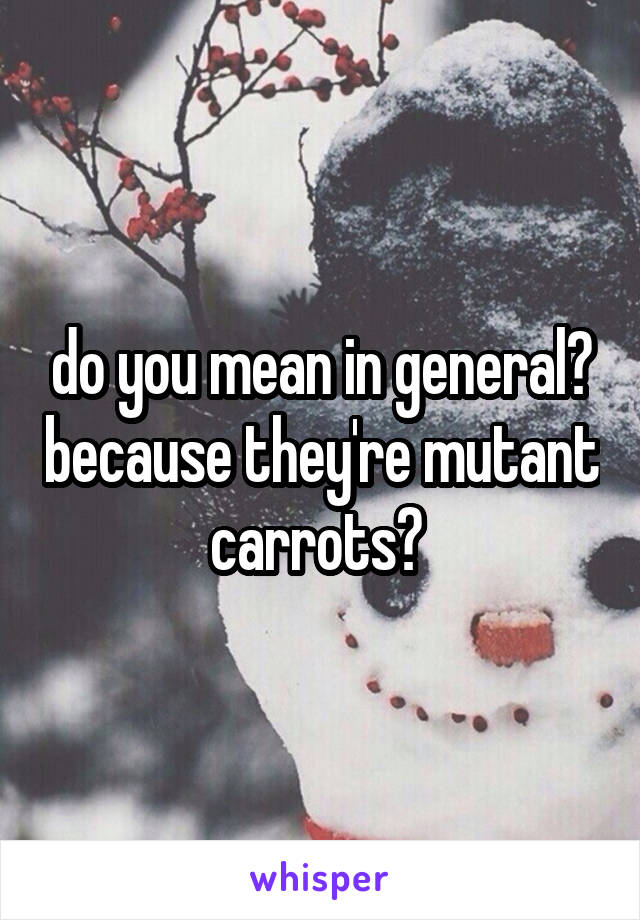 do you mean in general? because they're mutant carrots? 