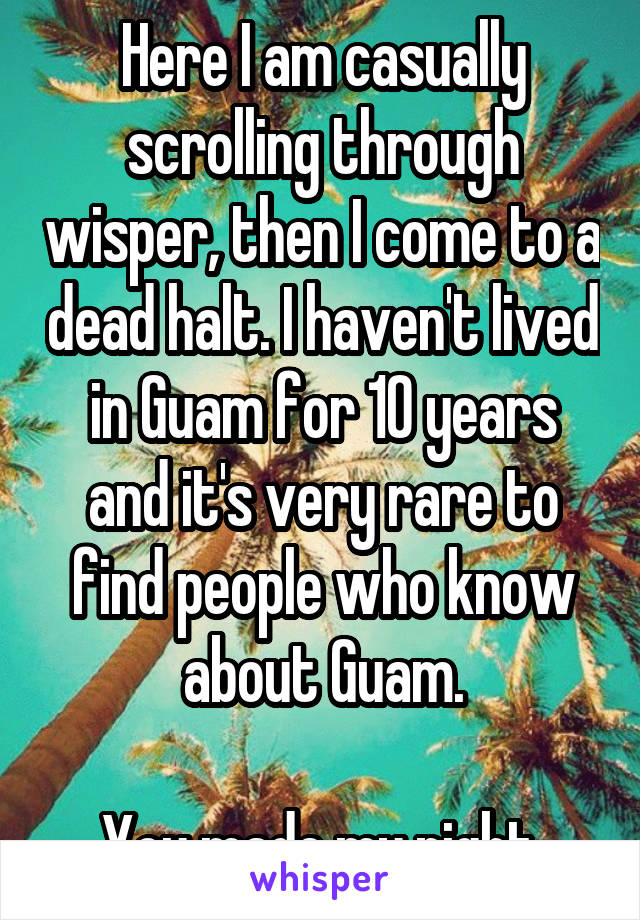 Here I am casually scrolling through wisper, then I come to a dead halt. I haven't lived in Guam for 10 years and it's very rare to find people who know about Guam.

You made my night.