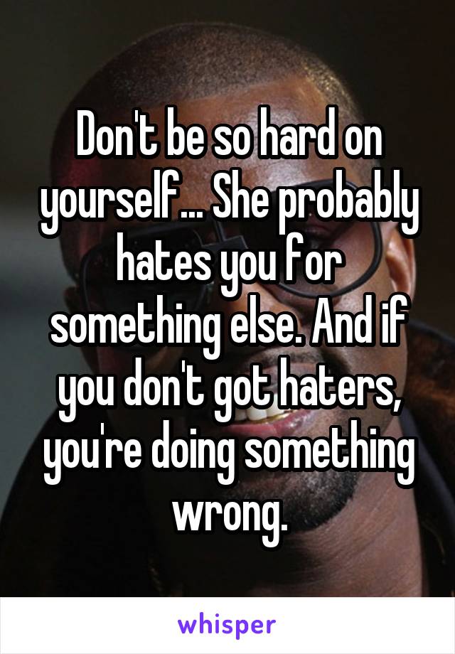 Don't be so hard on yourself... She probably hates you for something else. And if you don't got haters, you're doing something wrong.