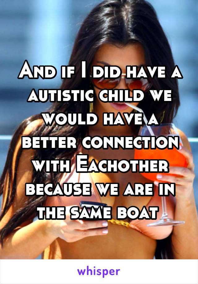 And if I did have a autistic child we would have a better connection with Eachother because we are in the same boat 
