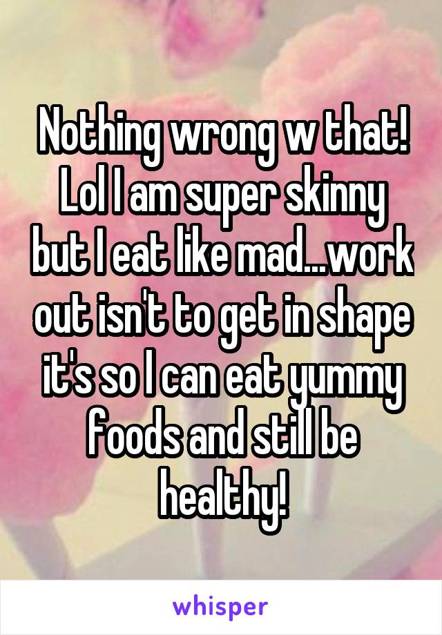 Nothing wrong w that! Lol I am super skinny but I eat like mad...work out isn't to get in shape it's so I can eat yummy foods and still be healthy!