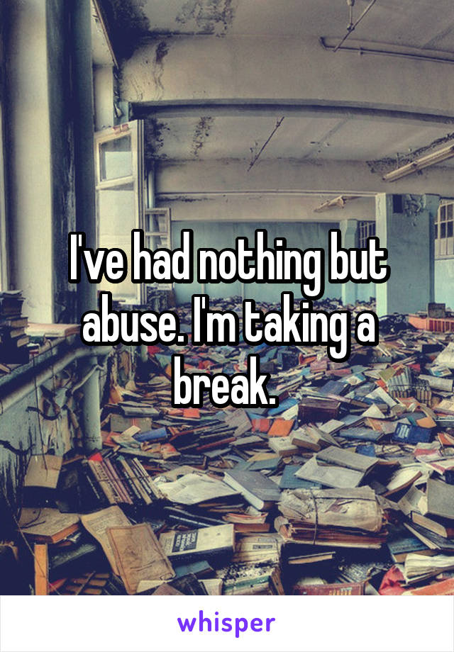 I've had nothing but abuse. I'm taking a break. 