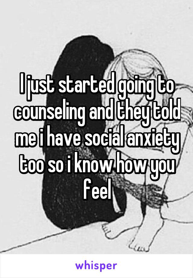 I just started going to counseling and they told me i have social anxiety too so i know how you feel