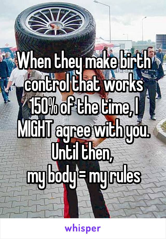 When they make birth control that works 150% of the time, I MIGHT agree with you. Until then, 
my body = my rules