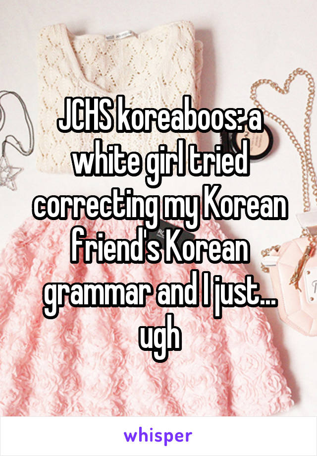 JCHS koreaboos: a white girl tried correcting my Korean friend's Korean grammar and I just... ugh