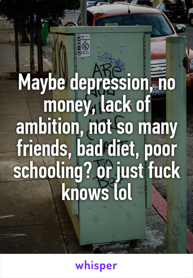 Maybe depression, no money, lack of ambition, not so many friends, bad diet, poor schooling? or just fuck knows lol