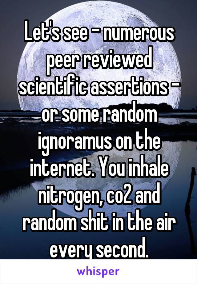 Let's see - numerous peer reviewed scientific assertions - or some random ignoramus on the internet. You inhale nitrogen, co2 and random shit in the air every second.