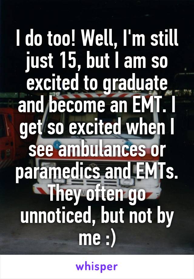 I do too! Well, I'm still just 15, but I am so excited to graduate and become an EMT. I get so excited when I see ambulances or paramedics and EMTs. They often go unnoticed, but not by me :)