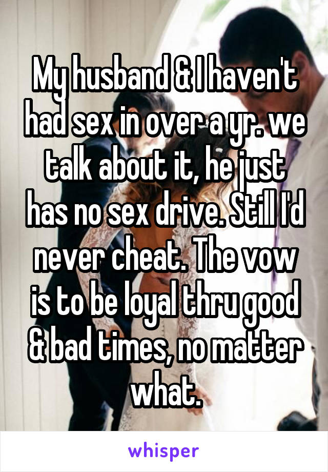My husband & I haven't had sex in over a yr. we talk about it, he just has no sex drive. Still I'd never cheat. The vow is to be loyal thru good & bad times, no matter what.