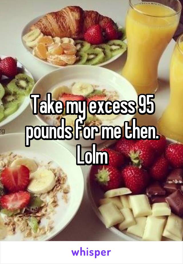 Take my excess 95 pounds for me then. Lolm