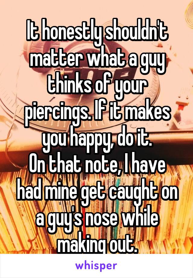 It honestly shouldn't matter what a guy thinks of your piercings. If it makes you happy, do it.
On that note, I have had mine get caught on a guy's nose while making out.