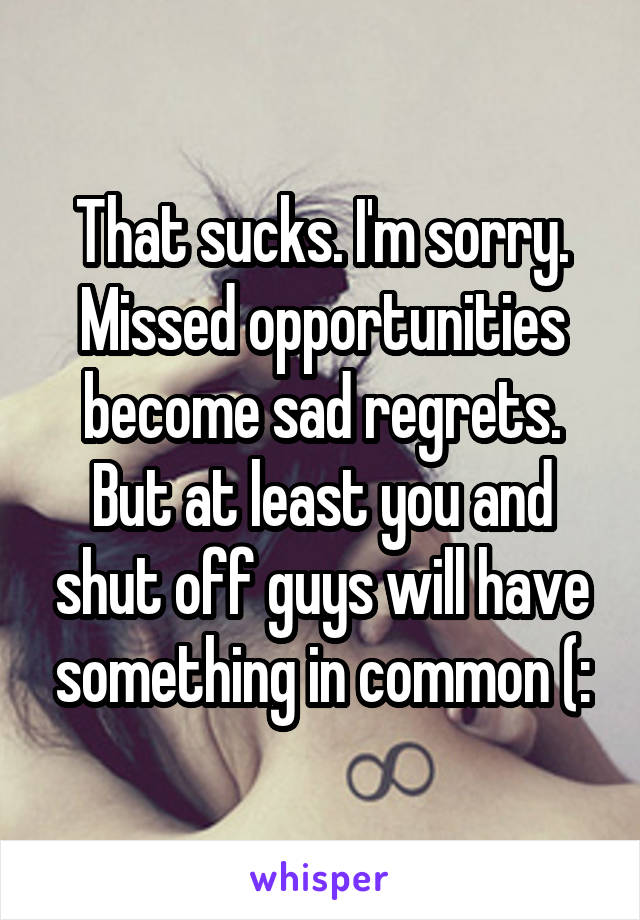 That sucks. I'm sorry. Missed opportunities become sad regrets. But at least you and shut off guys will have something in common (: