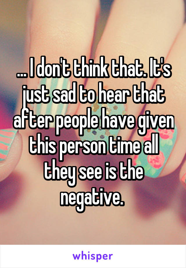 ... I don't think that. It's just sad to hear that after people have given this person time all they see is the negative. 