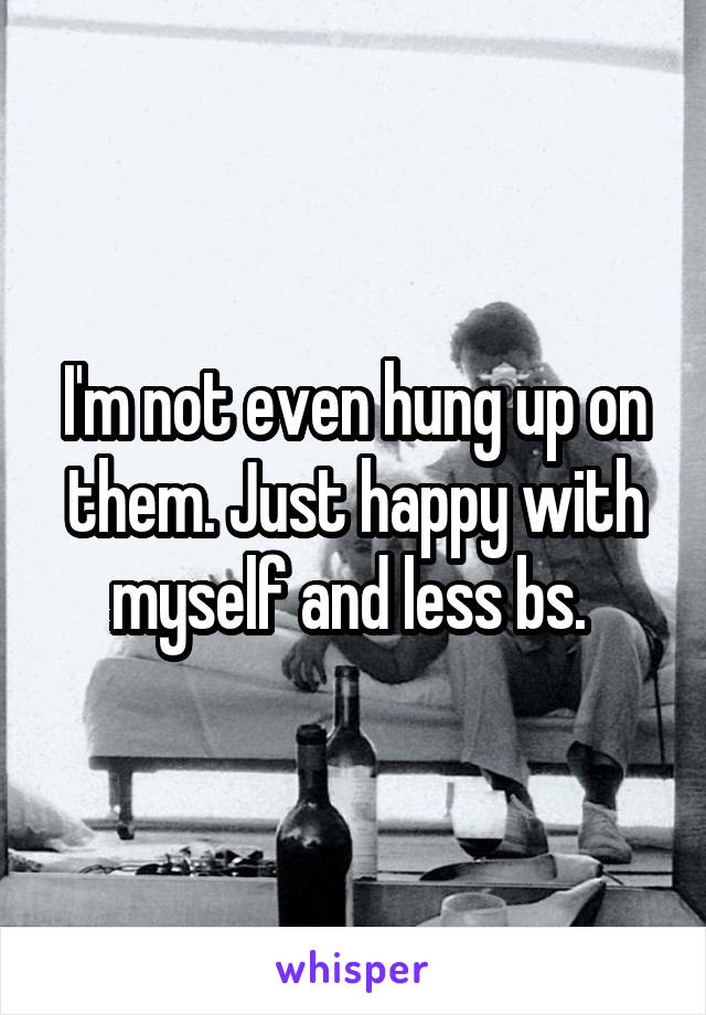 I'm not even hung up on them. Just happy with myself and less bs. 