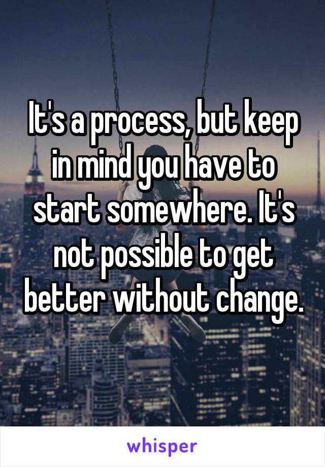 It's a process, but keep in mind you have to start somewhere. It's not possible to get better without change. 