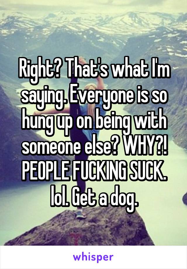 Right? That's what I'm saying. Everyone is so hung up on being with someone else? WHY?! PEOPLE FUCKING SUCK. lol. Get a dog.