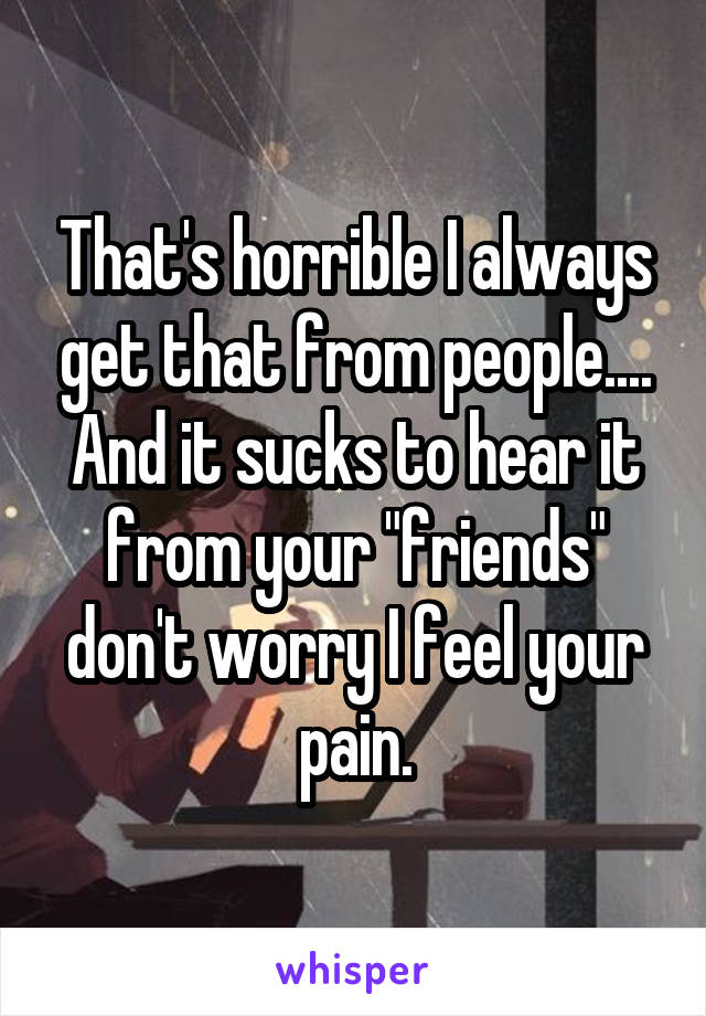 That's horrible I always get that from people.... And it sucks to hear it from your "friends" don't worry I feel your pain.