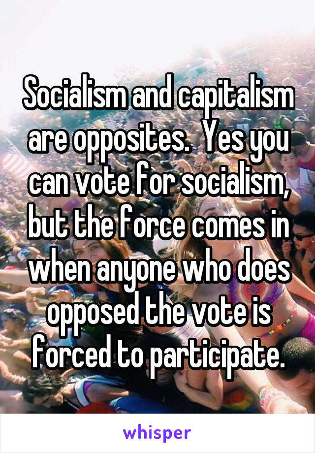 Socialism and capitalism are opposites.  Yes you can vote for socialism, but the force comes in when anyone who does opposed the vote is forced to participate.