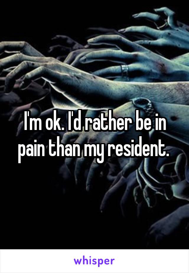 I'm ok. I'd rather be in pain than my resident. 