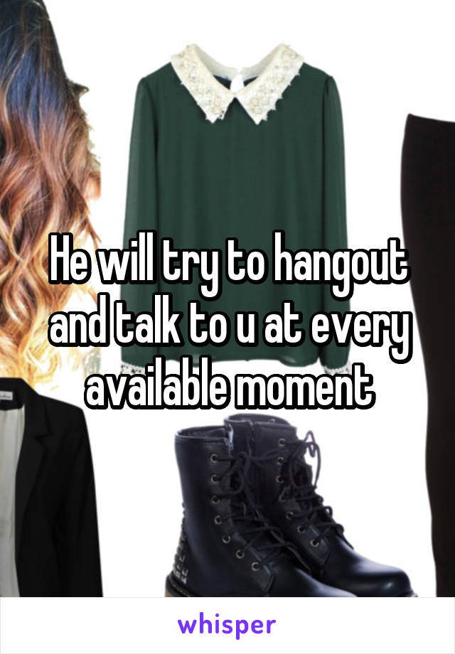 He will try to hangout and talk to u at every available moment