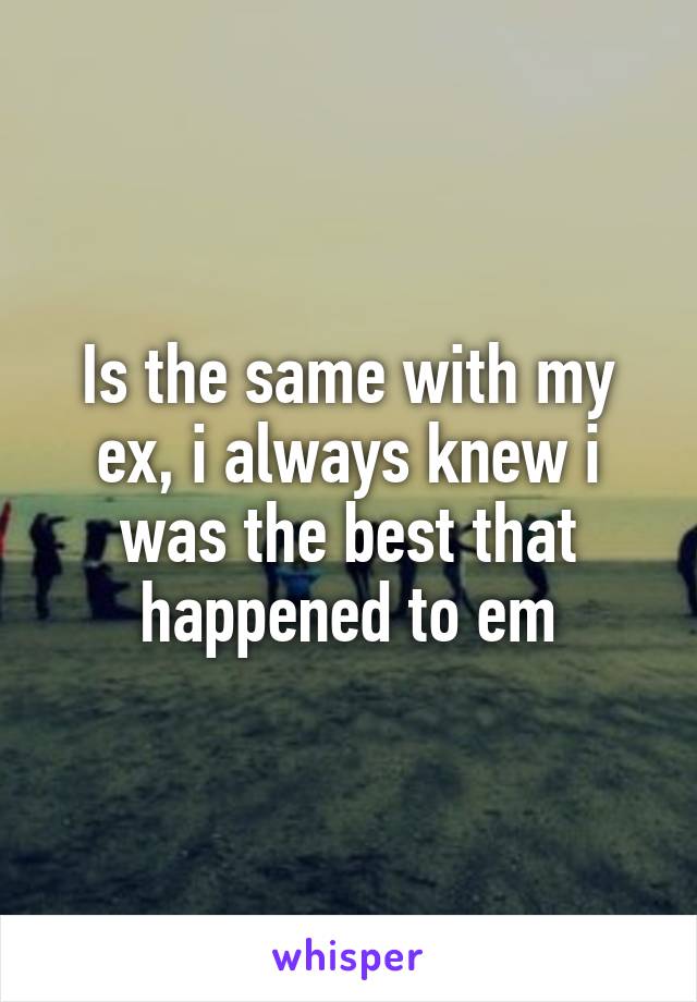 Is the same with my ex, i always knew i was the best that happened to em