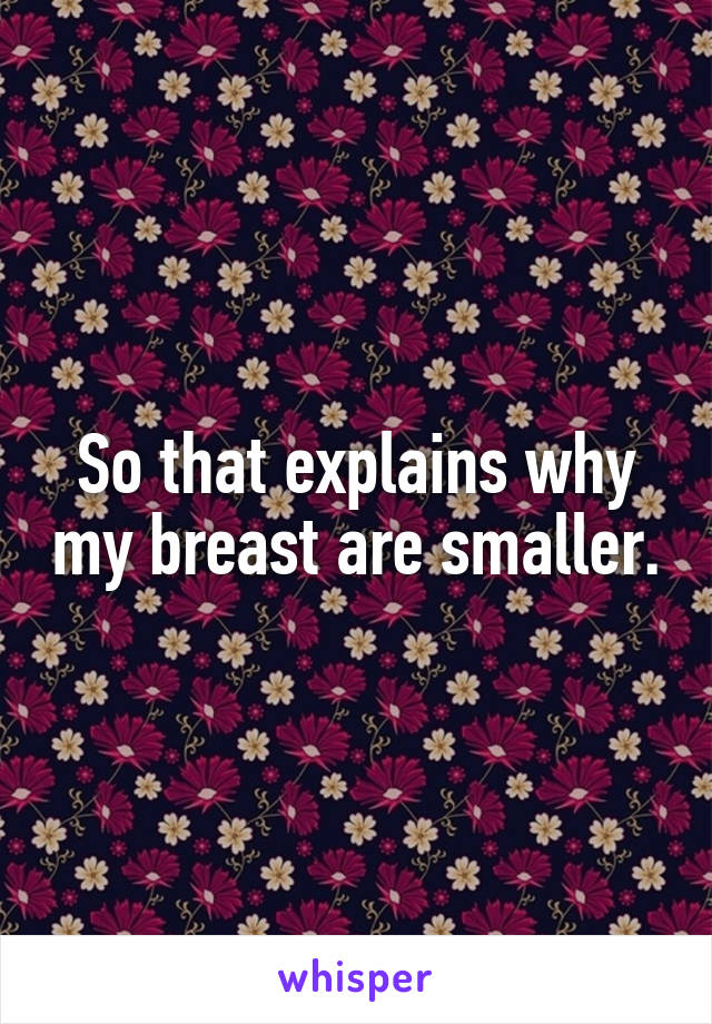 So that explains why my breast are smaller.