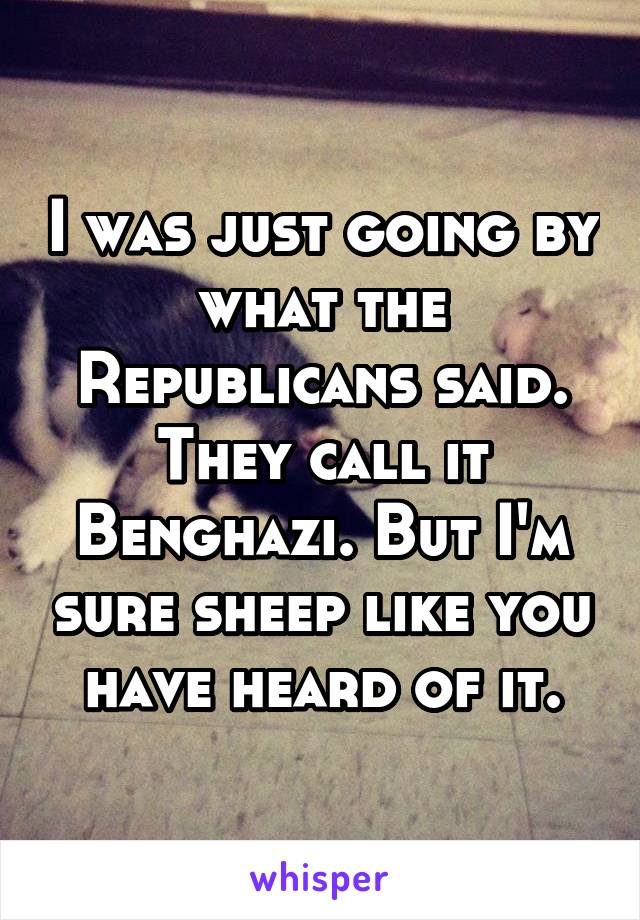 I was just going by what the Republicans said. They call it Benghazi. But I'm sure sheep like you have heard of it.