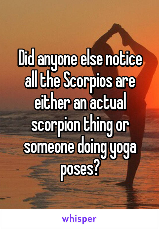 Did anyone else notice all the Scorpios are either an actual scorpion thing or someone doing yoga poses?