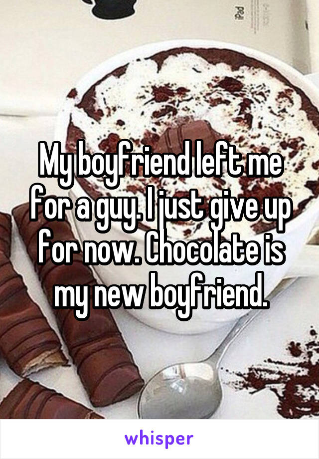 My boyfriend left me for a guy. I just give up for now. Chocolate is my new boyfriend.