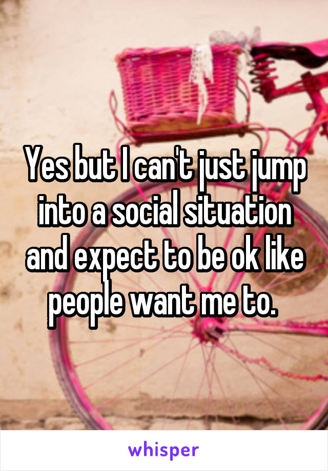 Yes but I can't just jump into a social situation and expect to be ok like people want me to. 