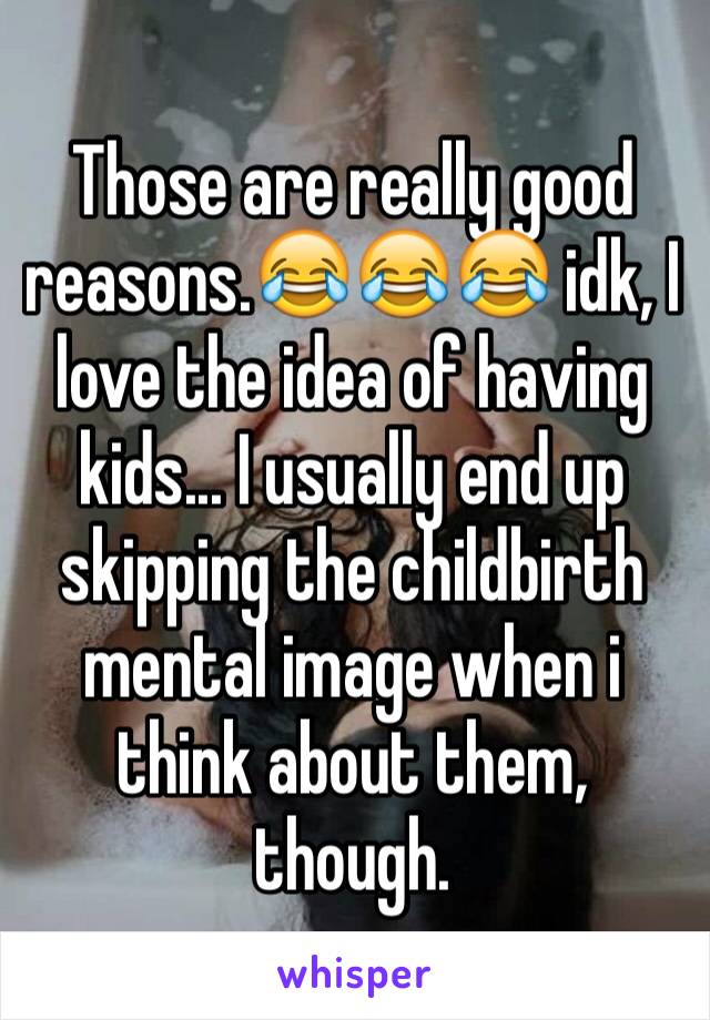 Those are really good reasons.😂😂😂 idk, I love the idea of having kids... I usually end up skipping the childbirth mental image when i think about them, though.