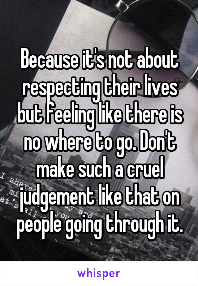 Because it's not about respecting their lives but feeling like there is no where to go. Don't make such a cruel judgement like that on people going through it.