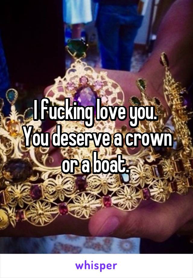 I fucking love you. 
You deserve a crown or a boat. 