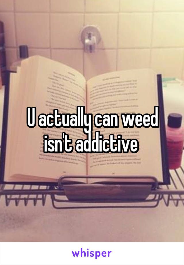 U actually can weed isn't addictive 