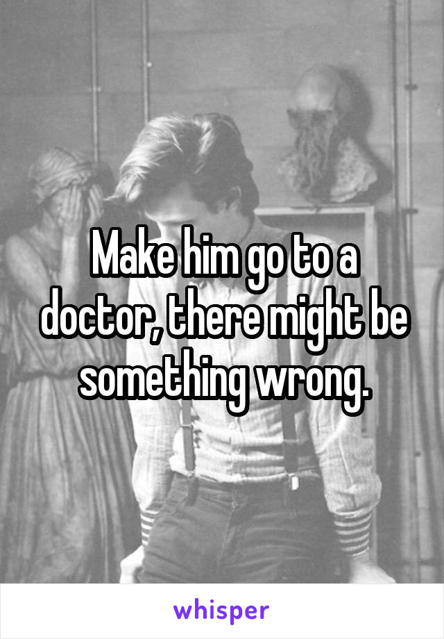 Make him go to a doctor, there might be something wrong.