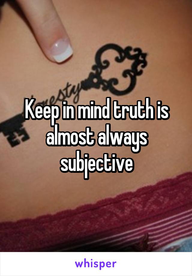 Keep in mind truth is almost always subjective