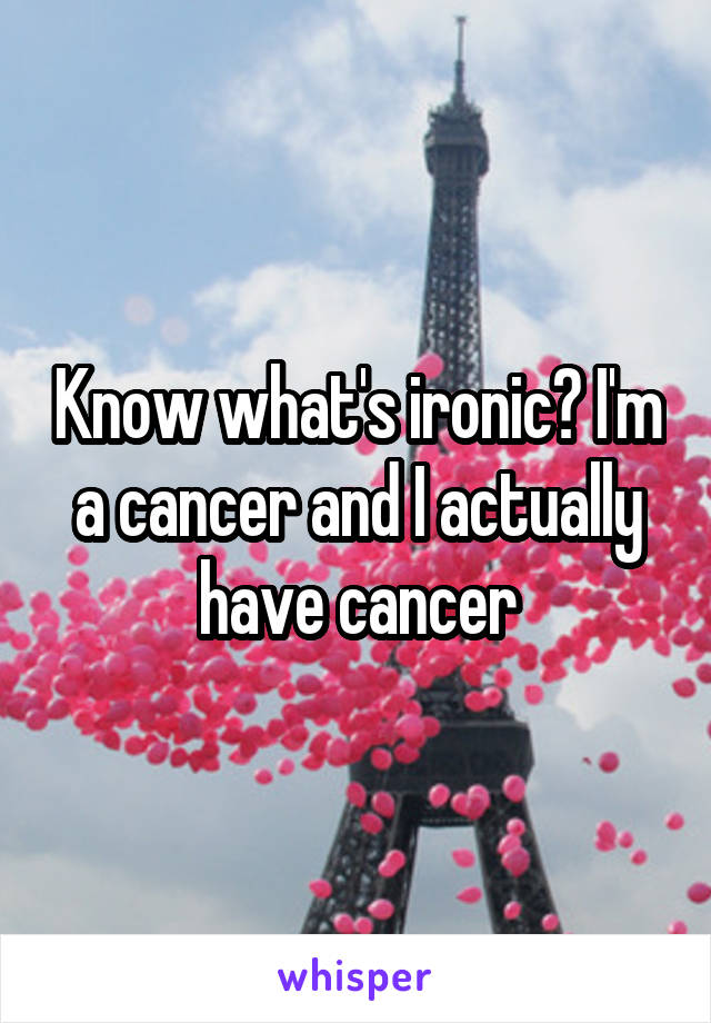 Know what's ironic? I'm a cancer and I actually have cancer