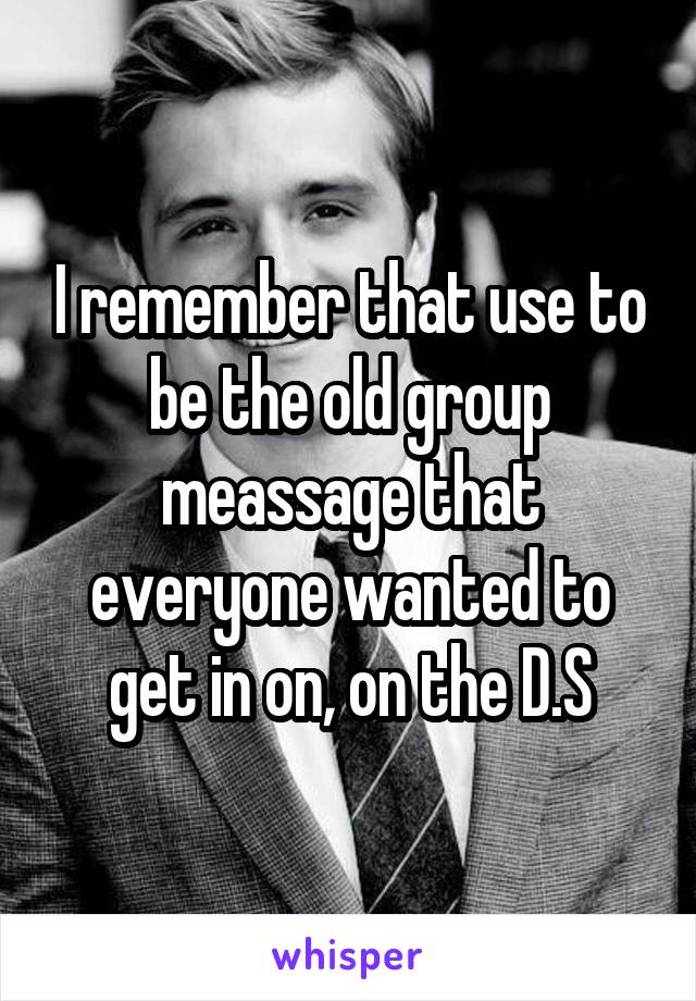 I remember that use to be the old group meassage that everyone wanted to get in on, on the D.S