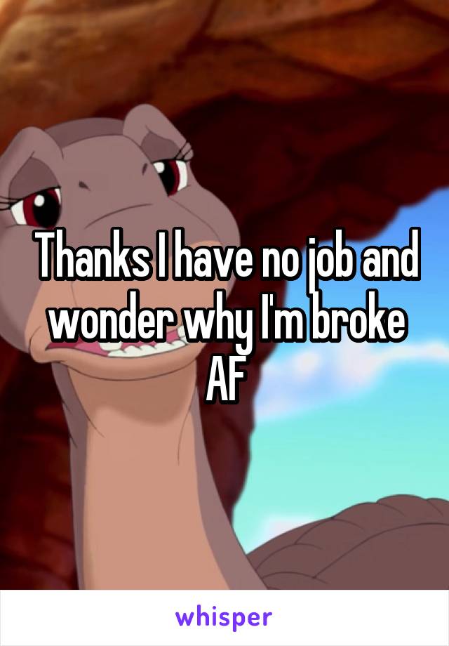 Thanks I have no job and wonder why I'm broke AF