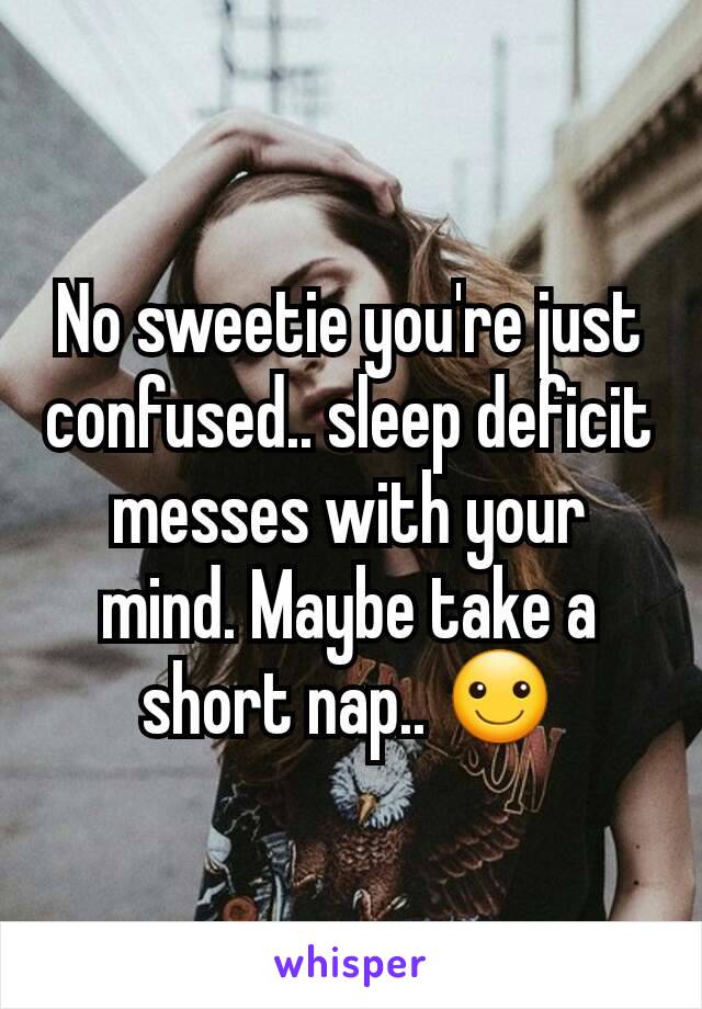 No sweetie you're just confused.. sleep deficit messes with your mind. Maybe take a short nap.. ☺